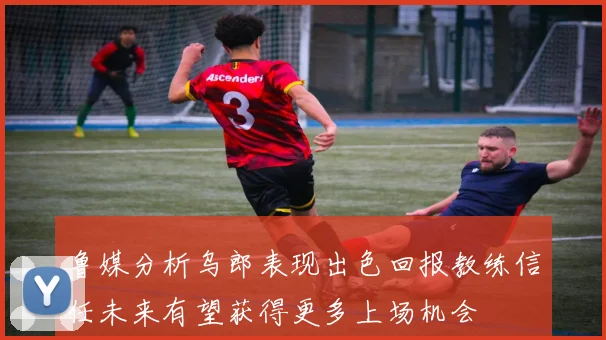 鲁媒分析乌郎表现出色回报教练信任未来有望获得更多上场机会