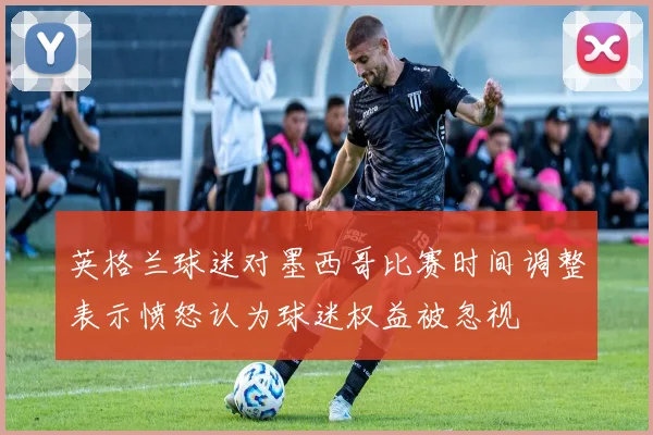 英格兰球迷对墨西哥比赛时间调整表示愤怒认为球迷权益被忽视