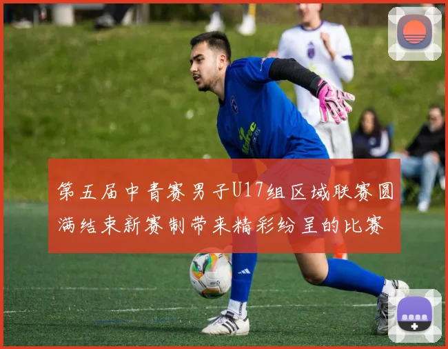 第五届中青赛男子U17组区域联赛圆满结束新赛制带来精彩纷呈的比赛体验