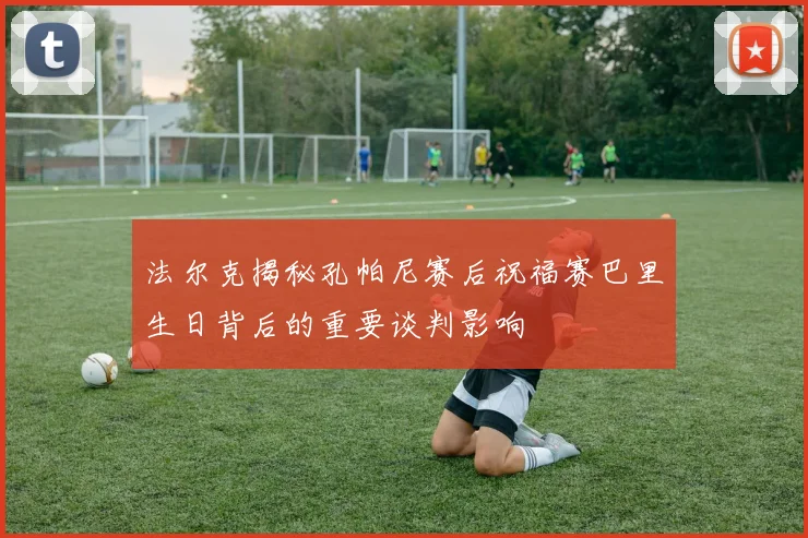 法尔克揭秘孔帕尼赛后祝福赛巴里生日背后的重要谈判影响