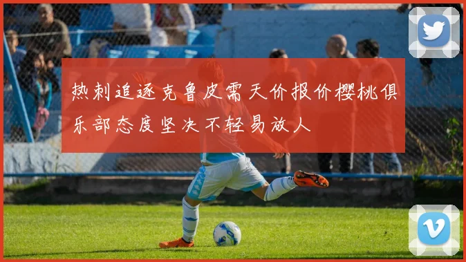 热刺追逐克鲁皮需天价报价樱桃俱乐部态度坚决不轻易放人