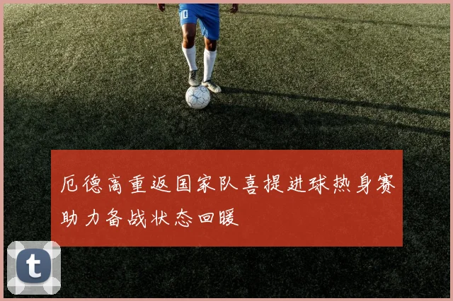厄德高重返国家队喜提进球热身赛助力备战状态回暖